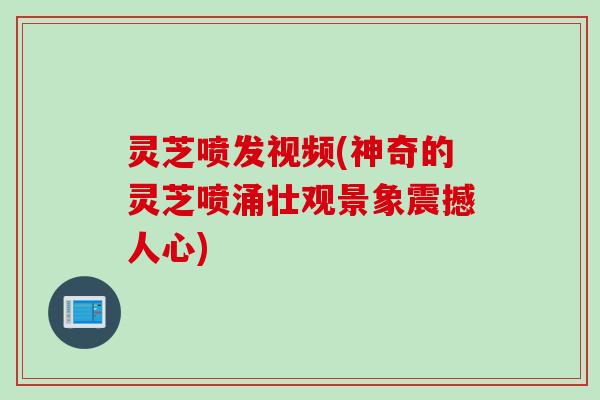 灵芝喷发视频(神奇的灵芝喷涌壮观景象震撼人心)