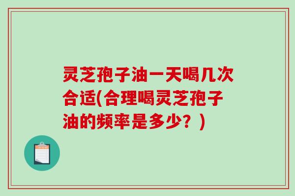灵芝孢子油一天喝几次合适(合理喝灵芝孢子油的频率是多少？)