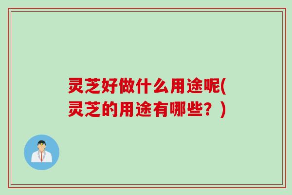 灵芝好做什么用途呢(灵芝的用途有哪些？)