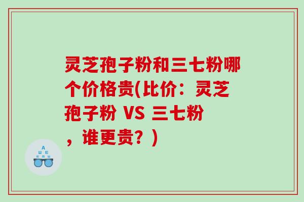 灵芝孢子粉和三七粉哪个价格贵(比价：灵芝孢子粉 VS 三七粉，谁更贵？)
