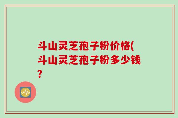 斗山灵芝孢子粉价格(斗山灵芝孢子粉多少钱? 斗山灵芝孢子粉价格(斗山灵芝孢子粉多少钱?