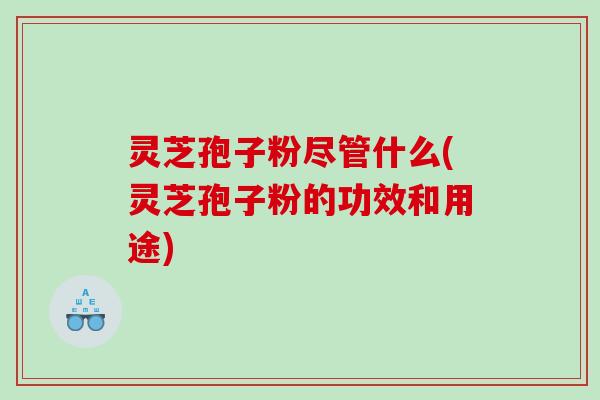 灵芝孢子粉尽管什么(灵芝孢子粉的功效和用途)