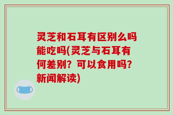 灵芝和石耳有区别么吗能吃吗(灵芝与石耳有何差别?可以食用吗?新闻解读) 灵芝和石耳有区别么吗能吃吗(灵芝与石耳有何差别?可以食用吗?新闻解读)