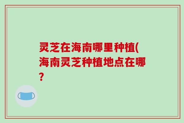 灵芝在海南哪里种植(海南灵芝种植地点在哪？