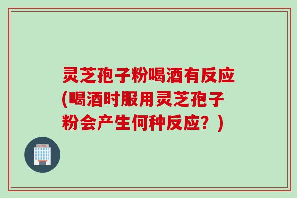 灵芝孢子粉喝酒有反应(喝酒时服用灵芝孢子粉会产生何种反应？)