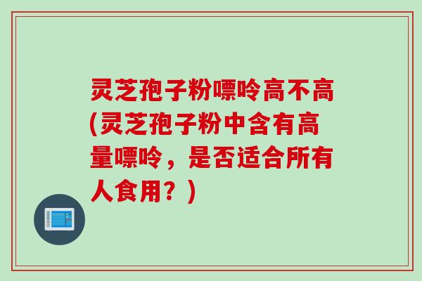 灵芝孢子粉嘌呤高不高(灵芝孢子粉中含有高量嘌呤，是否适合所有人食用？)