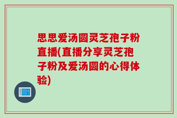 思思爱汤圆灵芝孢子粉直播(直播分享灵芝孢子粉及爱汤圆的心得体验)