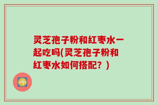 灵芝孢子粉和红枣水一起吃吗(灵芝孢子粉和红枣水如何搭配？)