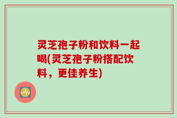 灵芝孢子粉和饮料一起喝(灵芝孢子粉搭配饮料，更佳养生)
