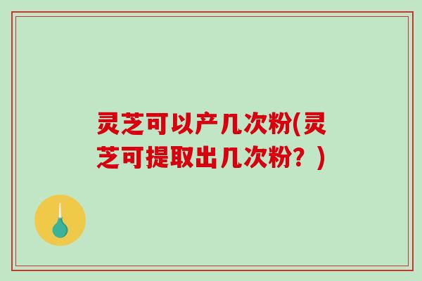 灵芝可以产几次粉(灵芝可提取出几次粉？)