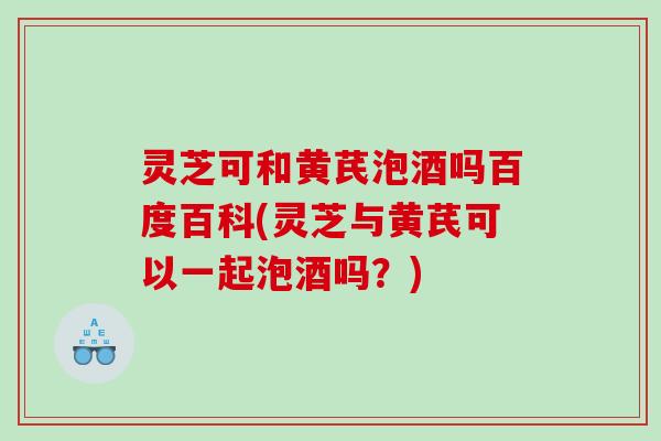 灵芝可和黄芪泡酒吗百度百科(灵芝与黄芪可以一起泡酒吗？)