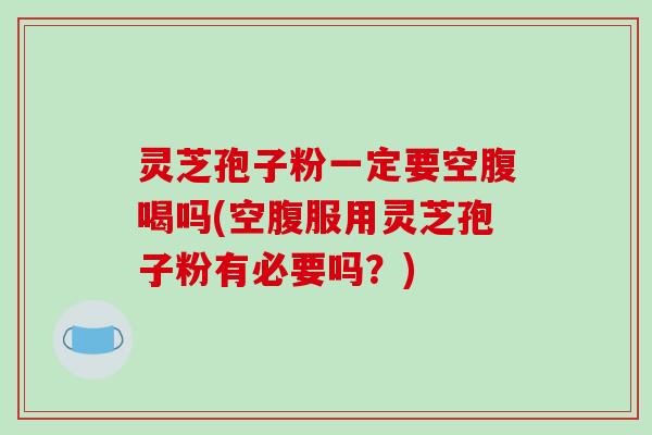 灵芝孢子粉一定要空腹喝吗(空腹服用灵芝孢子粉有必要吗？)
