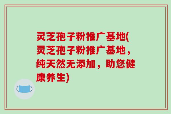 灵芝孢子粉推广基地(灵芝孢子粉推广基地，纯天然无添加，助您健康养生)