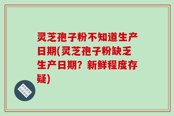 灵芝孢子粉不知道生产日期(灵芝孢子粉缺乏生产日期？新鲜程度存疑)