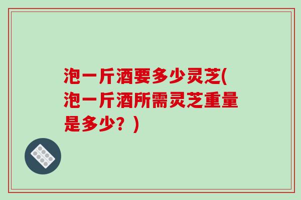 泡一斤酒要多少灵芝(泡一斤酒所需灵芝重量是多少？)