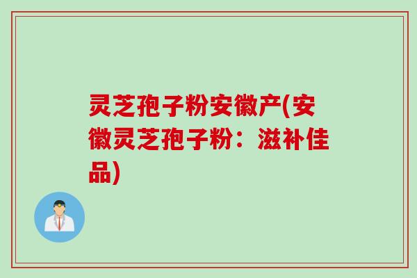 灵芝孢子粉安徽产(安徽灵芝孢子粉：滋补佳品)