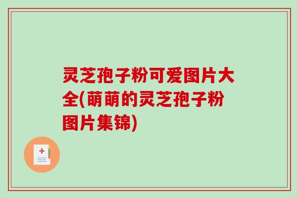 灵芝孢子粉可爱图片大全(萌萌的灵芝孢子粉图片集锦) 灵芝孢子粉可爱图片大全(萌萌的灵芝孢子粉图片集锦)
