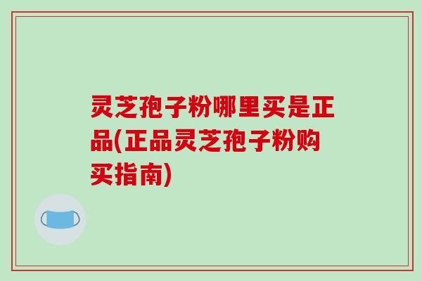 灵芝孢子粉哪里买是正品(正品灵芝孢子粉购买指南)