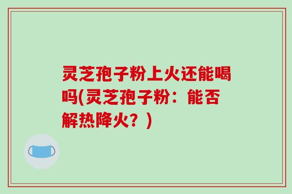 灵芝孢子粉上火还能喝吗(灵芝孢子粉：能否解热降火？)
