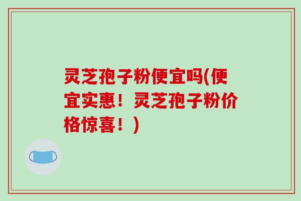 灵芝孢子粉便宜吗(便宜实惠！灵芝孢子粉价格惊喜！)