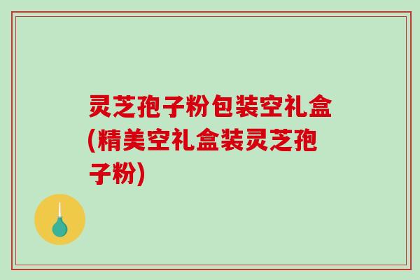 灵芝孢子粉包装空礼盒(精美空礼盒装灵芝孢子粉) 灵芝孢子粉包装空礼盒(精美空礼盒装灵芝孢子粉)