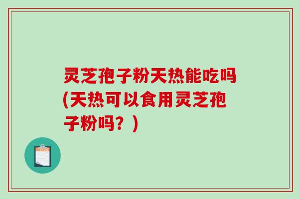灵芝孢子粉天热能吃吗(天热可以食用灵芝孢子粉吗？)