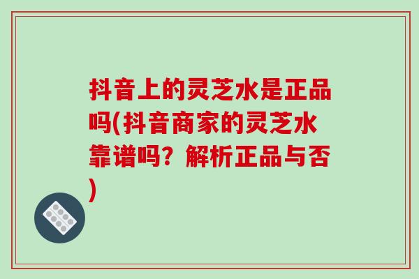 抖音上的灵芝水是正品吗(抖音商家的灵芝水靠谱吗？解析正品与否)