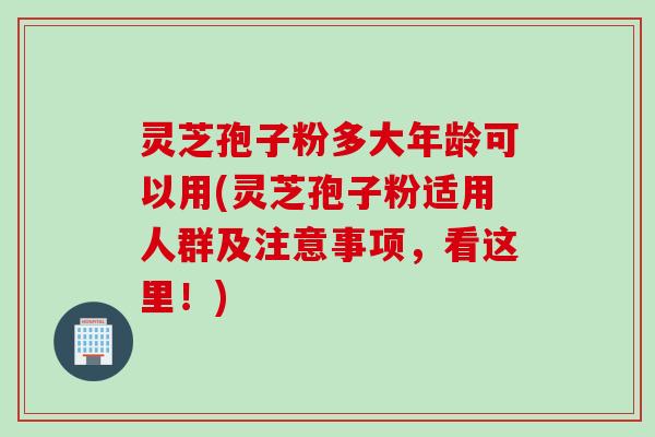 灵芝孢子粉多大年龄可以用(灵芝孢子粉适用人群及注意事项，看这里！)