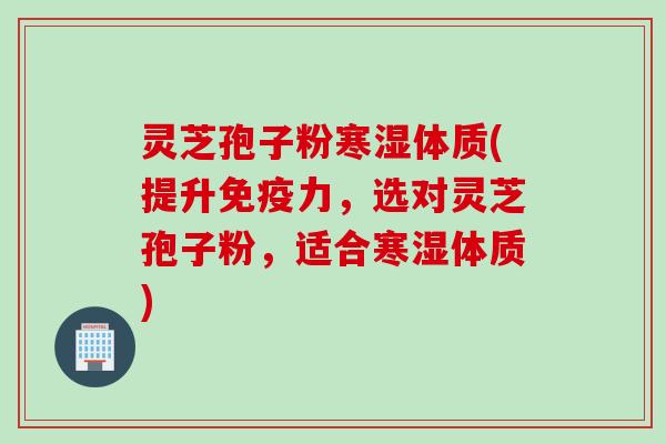 灵芝孢子粉寒湿体质(提升免疫力,选对灵芝孢子粉,适合寒湿体质) 灵芝孢子粉寒湿体质(提升免疫力,选对灵芝孢子粉,适合寒湿体质)
