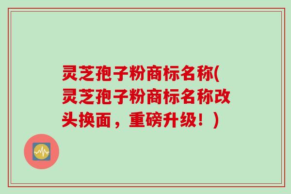 灵芝孢子粉商标名称(灵芝孢子粉商标名称改头换面，重磅升级！)