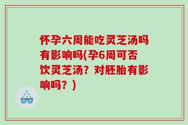 怀孕六周能吃灵芝汤吗有影响吗(孕6周可否饮灵芝汤？对胚胎有影响吗？)