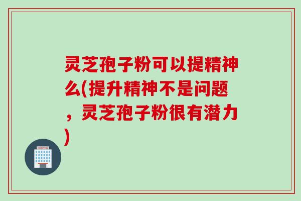 灵芝孢子粉可以提精神么(提升精神不是问题，灵芝孢子粉很有潜力)