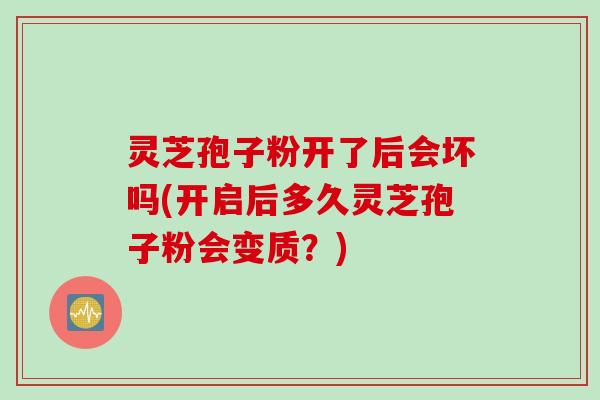 灵芝孢子粉开了后会坏吗(开启后多久灵芝孢子粉会变质？)