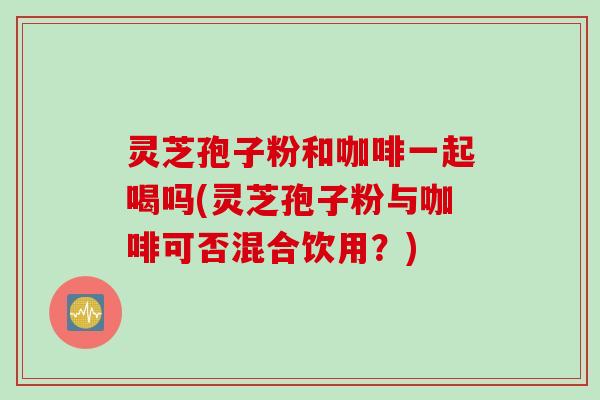 灵芝孢子粉和咖啡一起喝吗(灵芝孢子粉与咖啡可否混合饮用？)