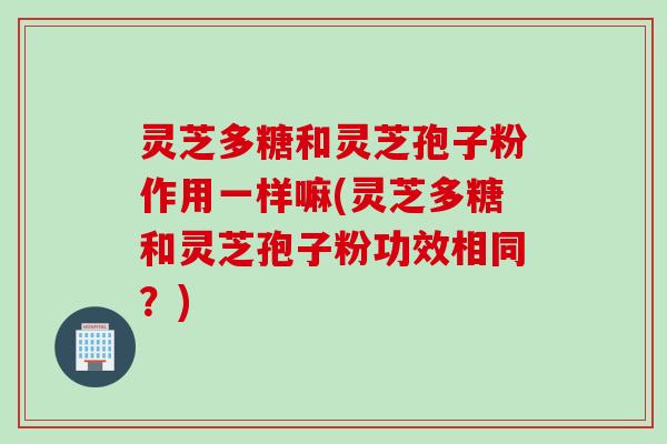 灵芝多糖和灵芝孢子粉作用一样嘛(灵芝多糖和灵芝孢子粉功效相同？)