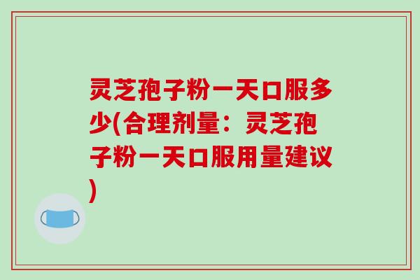 灵芝孢子粉一天口服多少(合理剂量：灵芝孢子粉一天口服用量建议)