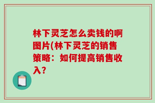 林下灵芝怎么卖钱的啊图片(林下灵芝的销售策略：如何提高销售收入？