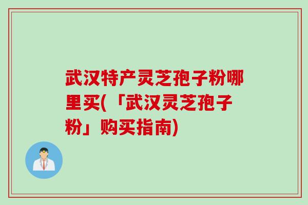 武汉特产灵芝孢子粉哪里买(「武汉灵芝孢子粉」购买指南)
