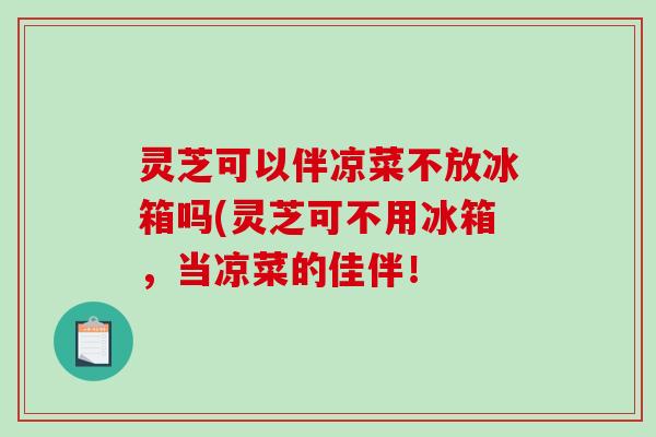 灵芝可以伴凉菜不放冰箱吗(灵芝可不用冰箱，当凉菜的佳伴！