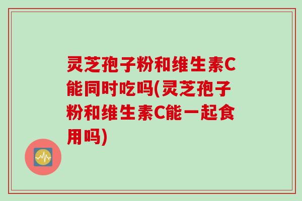 灵芝孢子粉和维生素C能同时吃吗(灵芝孢子粉和维生素C能一起食用吗)