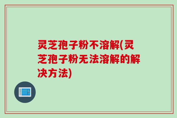 灵芝孢子粉不溶解(灵芝孢子粉无法溶解的解决方法)