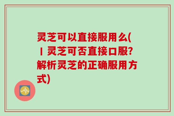 灵芝可以直接服用么(丨灵芝可否直接口服？解析灵芝的正确服用方式)