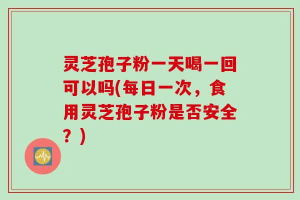 灵芝孢子粉一天喝一回可以吗(每日一次，食用灵芝孢子粉是否安全？)