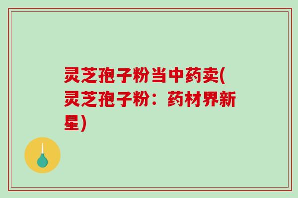 灵芝孢子粉当中药卖(灵芝孢子粉：药材界新星)