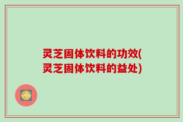 灵芝固体饮料的功效(灵芝固体饮料的益处)
