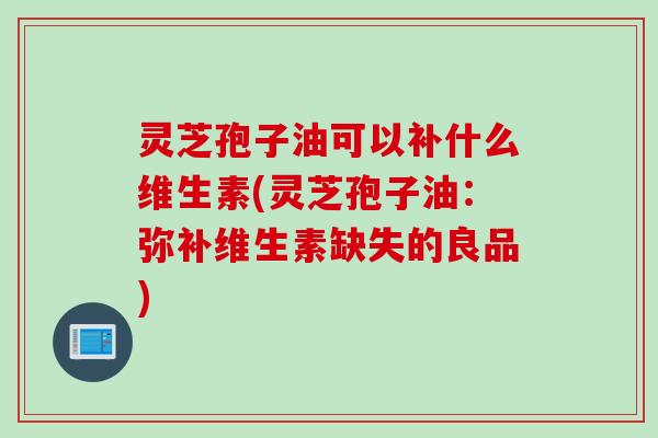 灵芝孢子油可以补什么维生素(灵芝孢子油：弥补维生素缺失的良品)