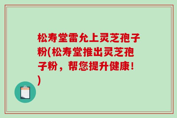 松寿堂雷允上灵芝孢子粉(松寿堂推出灵芝孢子粉，帮您提升健康！)
