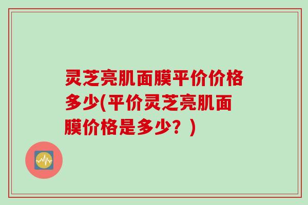 灵芝亮肌面膜平价价格多少(平价灵芝亮肌面膜价格是多少？)