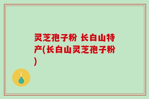 灵芝孢子粉 长白山特产(长白山灵芝孢子粉)
