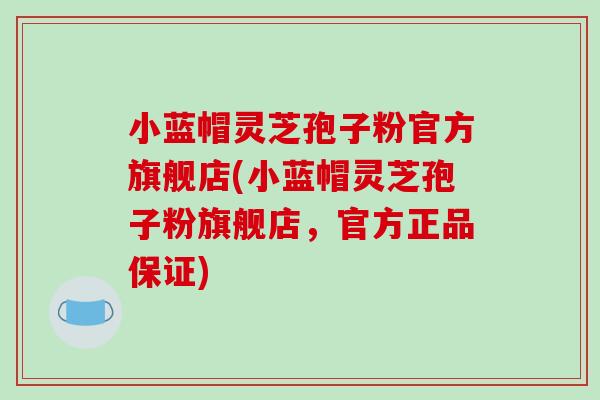 小蓝帽灵芝孢子粉官方旗舰店(小蓝帽灵芝孢子粉旗舰店，官方正品保证)
